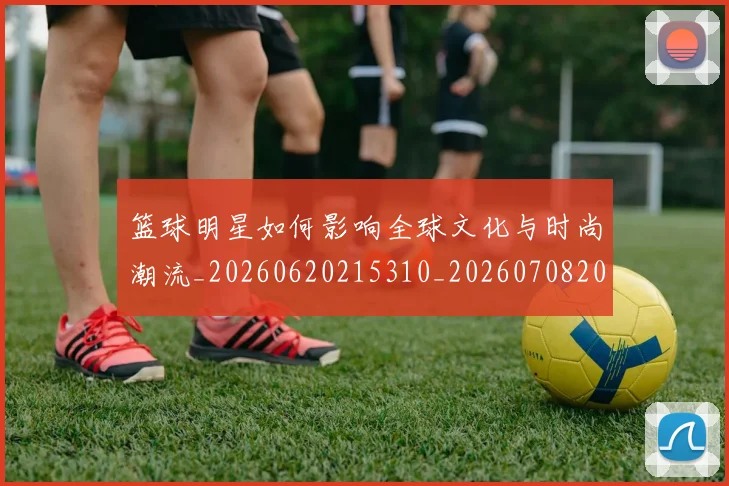 篮球明星如何影响全球文化与时尚潮流_20260620215310_20260708200211