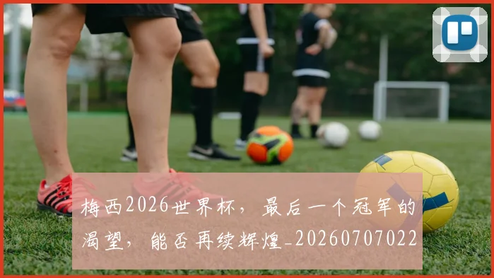梅西2026世界杯,最后一个冠军的渴望,能否再续辉煌_20260707022657_20260731180005
