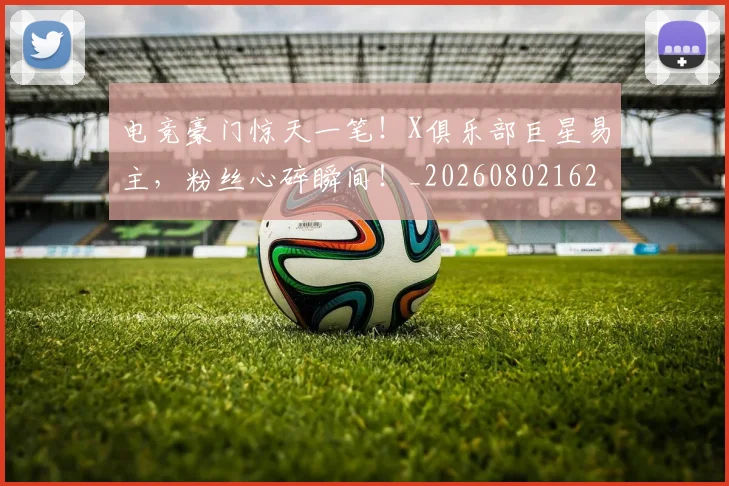 电竞豪门惊天一笔！X俱乐部巨星易主，粉丝心碎瞬间！_20260802162837