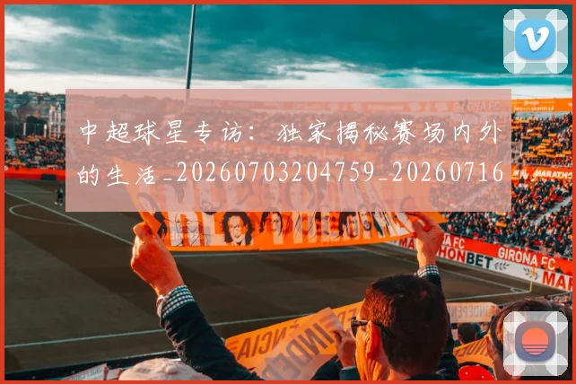中超球星专访：独家揭秘赛场内外的生活_20260703204759_20260716190323