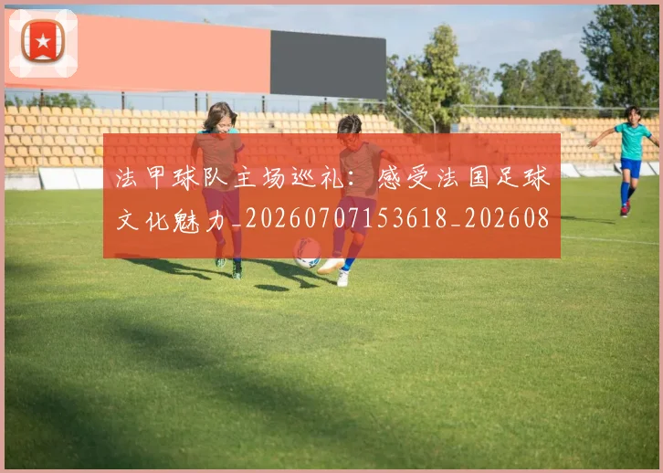 法甲球队主场巡礼：感受法国足球文化魅力_20260707153618_20260801172436
