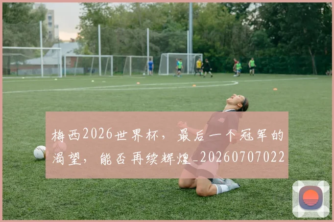 梅西2026世界杯，最后一个冠军的渴望，能否再续辉煌_20260707022657_20260731180005