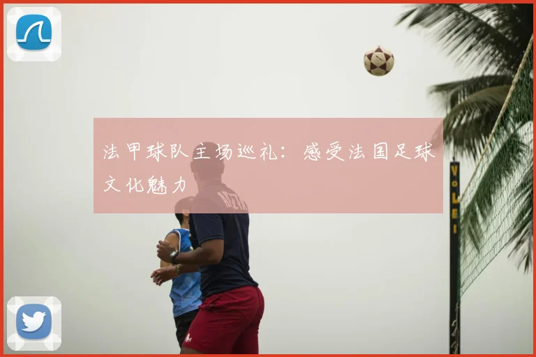法甲球队主场巡礼：感受法国足球文化魅力