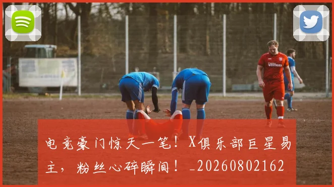 电竞豪门惊天一笔！X俱乐部巨星易主，粉丝心碎瞬间！_20260802162837