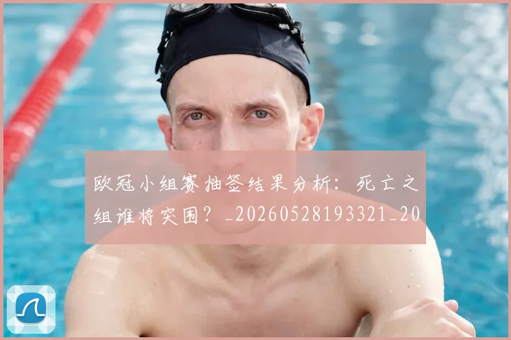 欧冠小组赛抽签结果分析：死亡之组谁将突围？_20260528193321_20260707151033