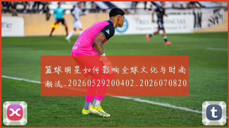 篮球明星如何影响全球文化与时尚潮流_20260529200402_20260708200211_20260803140121