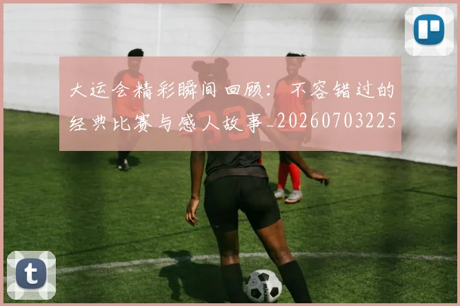大运会精彩瞬间回顾:不容错过的经典比赛与感人故事_20260703225653