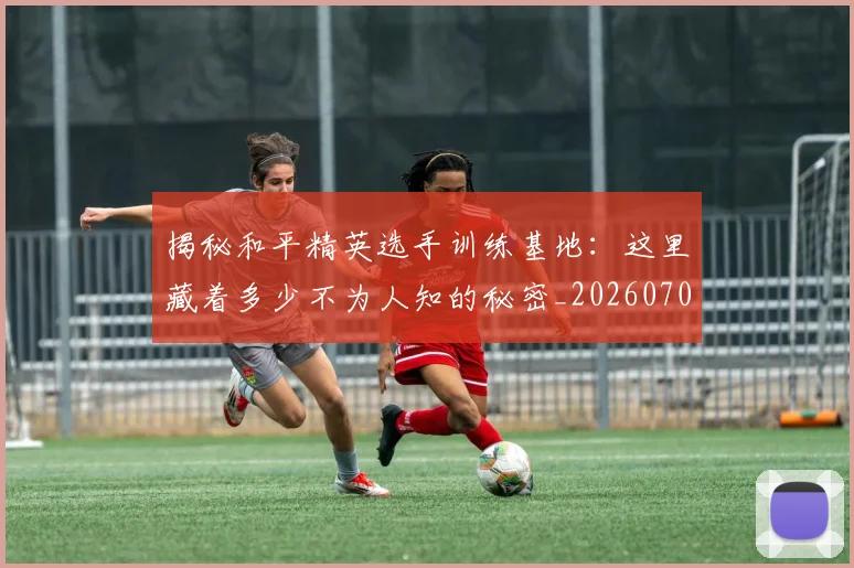 揭秘和平精英选手训练基地：这里藏着多少不为人知的秘密_20260707015733_20260723184109