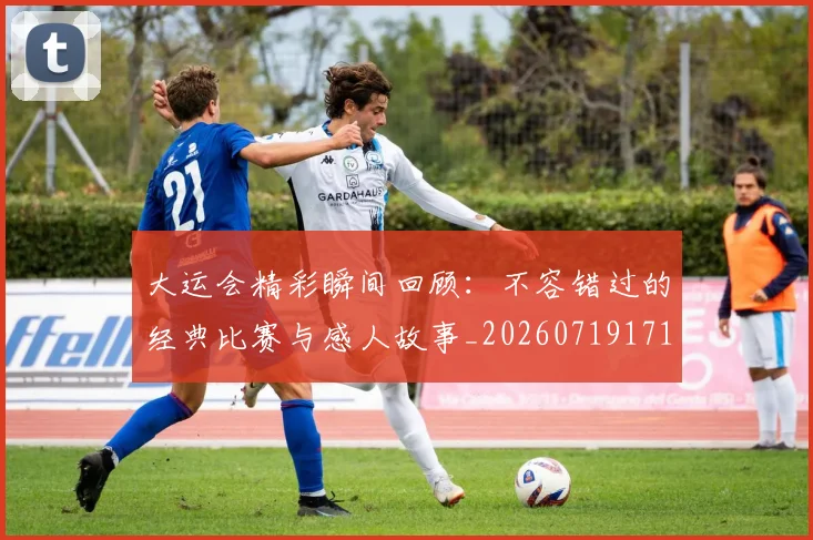 大运会精彩瞬间回顾：不容错过的经典比赛与感人故事_20260719171827